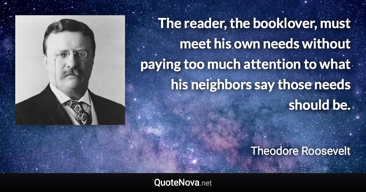 The reader, the booklover, must meet his own needs without paying too much attention to what his neighbors say those needs should be. - Theodore Roosevelt quote