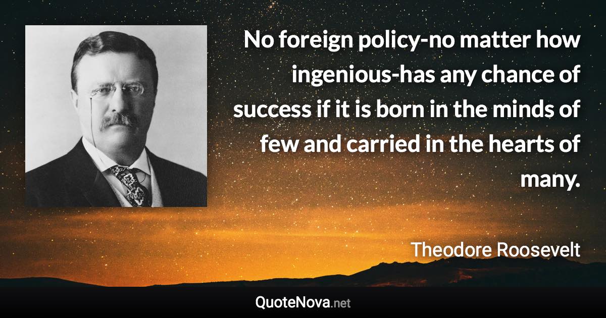 No foreign policy-no matter how ingenious-has any chance of success if it is born in the minds of few and carried in the hearts of many. - Theodore Roosevelt quote