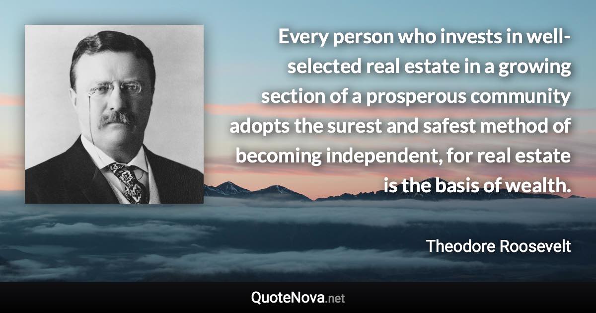 Every person who invests in well-selected real estate in a growing section of a prosperous community adopts the surest and safest method of becoming independent, for real estate is the basis of wealth. - Theodore Roosevelt quote