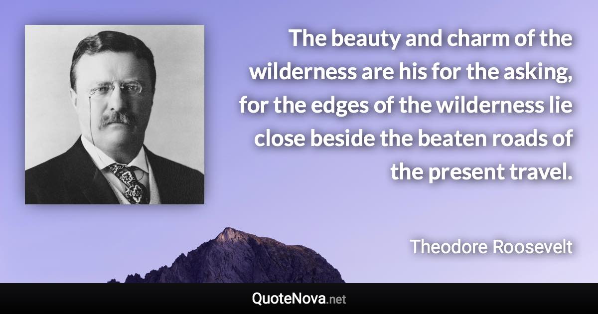 The beauty and charm of the wilderness are his for the asking, for the edges of the wilderness lie close beside the beaten roads of the present travel. - Theodore Roosevelt quote