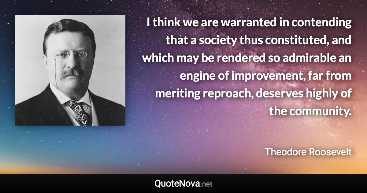 I think we are warranted in contending that a society thus constituted, and which may be rendered so admirable an engine of improvement, far from meriting reproach, deserves highly of the community. - Theodore Roosevelt quote