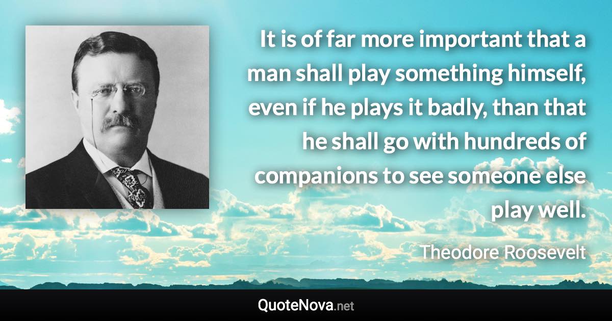 It is of far more important that a man shall play something himself, even if he plays it badly, than that he shall go with hundreds of companions to see someone else play well. - Theodore Roosevelt quote