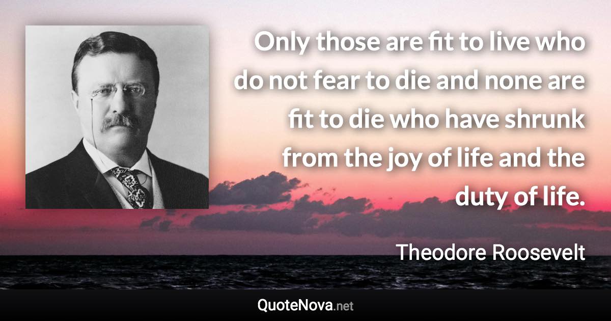 Only those are fit to live who do not fear to die and none are fit to die who have shrunk from the joy of life and the duty of life. - Theodore Roosevelt quote