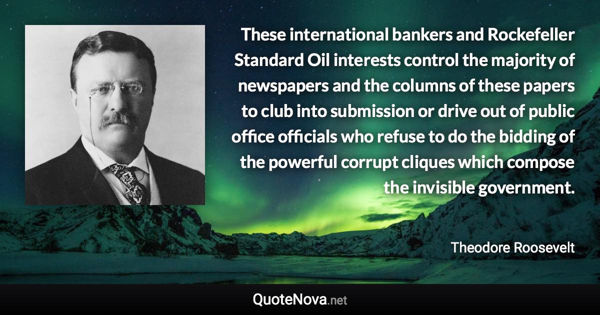 These international bankers and Rockefeller Standard Oil interests control the majority of newspapers and the columns of these papers to club into submission or drive out of public office officials who refuse to do the bidding of the powerful corrupt cliques which compose the invisible government. - Theodore Roosevelt quote
