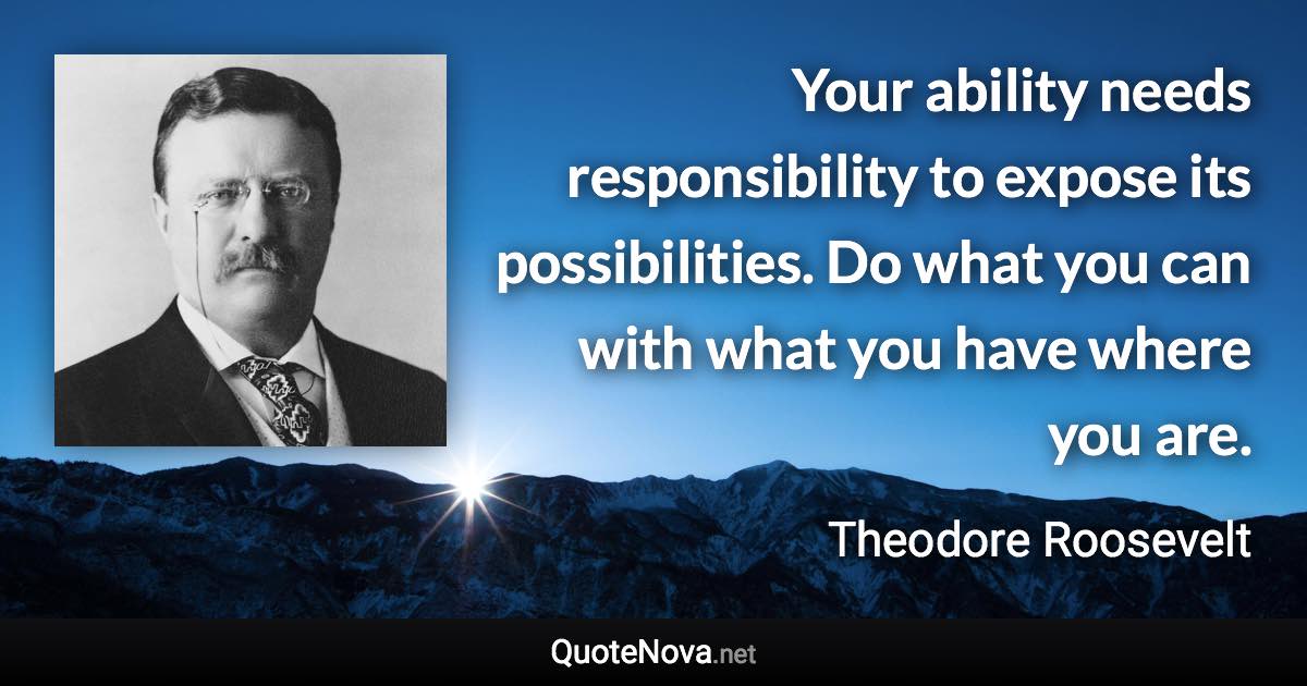 Your ability needs responsibility to expose its possibilities. Do what you can with what you have where you are. - Theodore Roosevelt quote