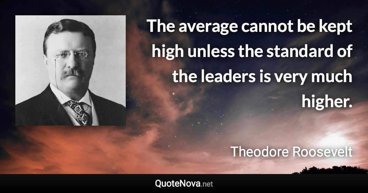The average cannot be kept high unless the standard of the leaders is very much higher. - Theodore Roosevelt quote