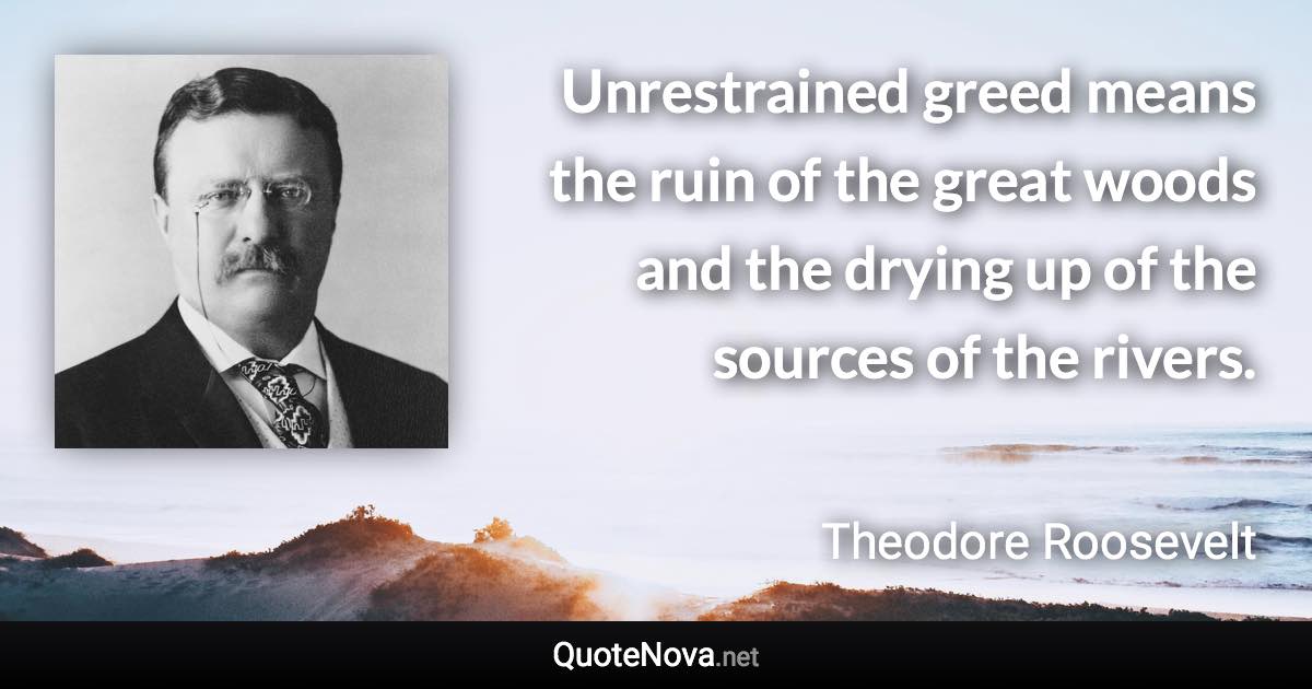 Unrestrained greed means the ruin of the great woods and the drying up of the sources of the rivers. - Theodore Roosevelt quote