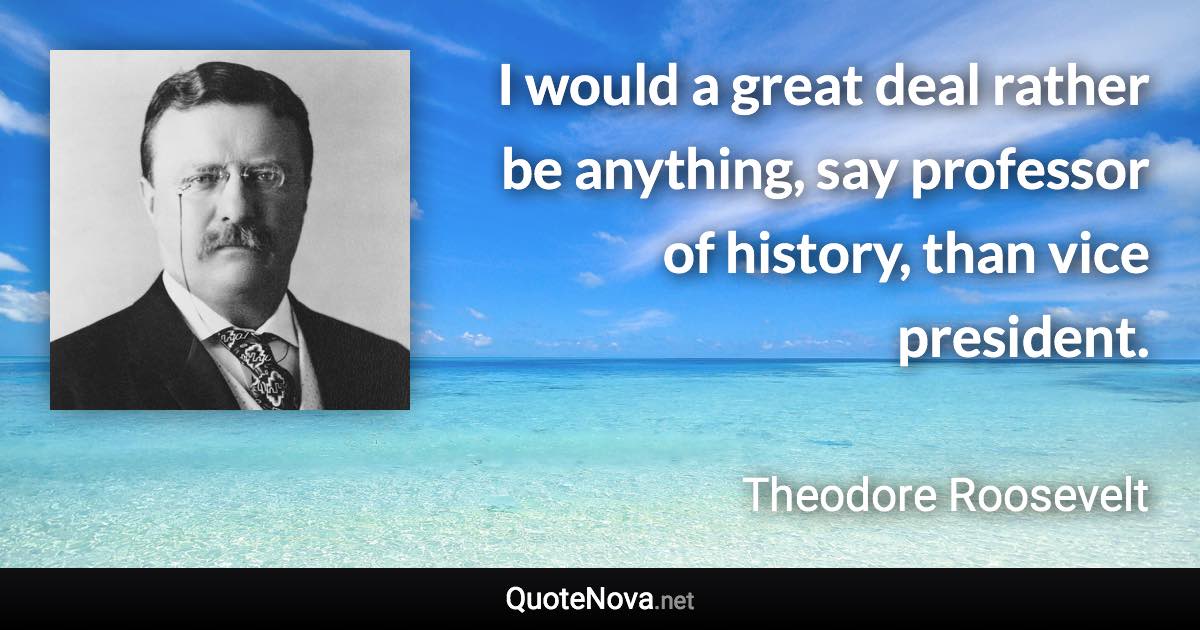 I would a great deal rather be anything, say professor of history, than vice president. - Theodore Roosevelt quote