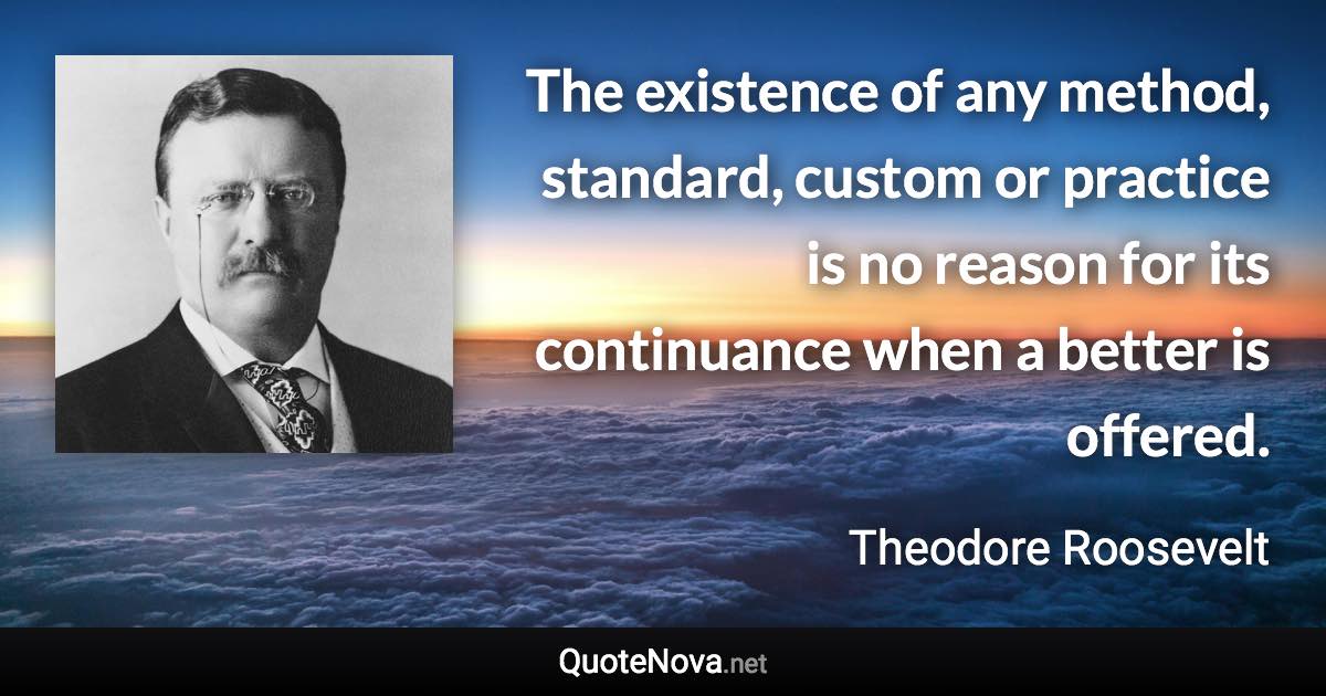 The existence of any method, standard, custom or practice is no reason for its continuance when a better is offered. - Theodore Roosevelt quote