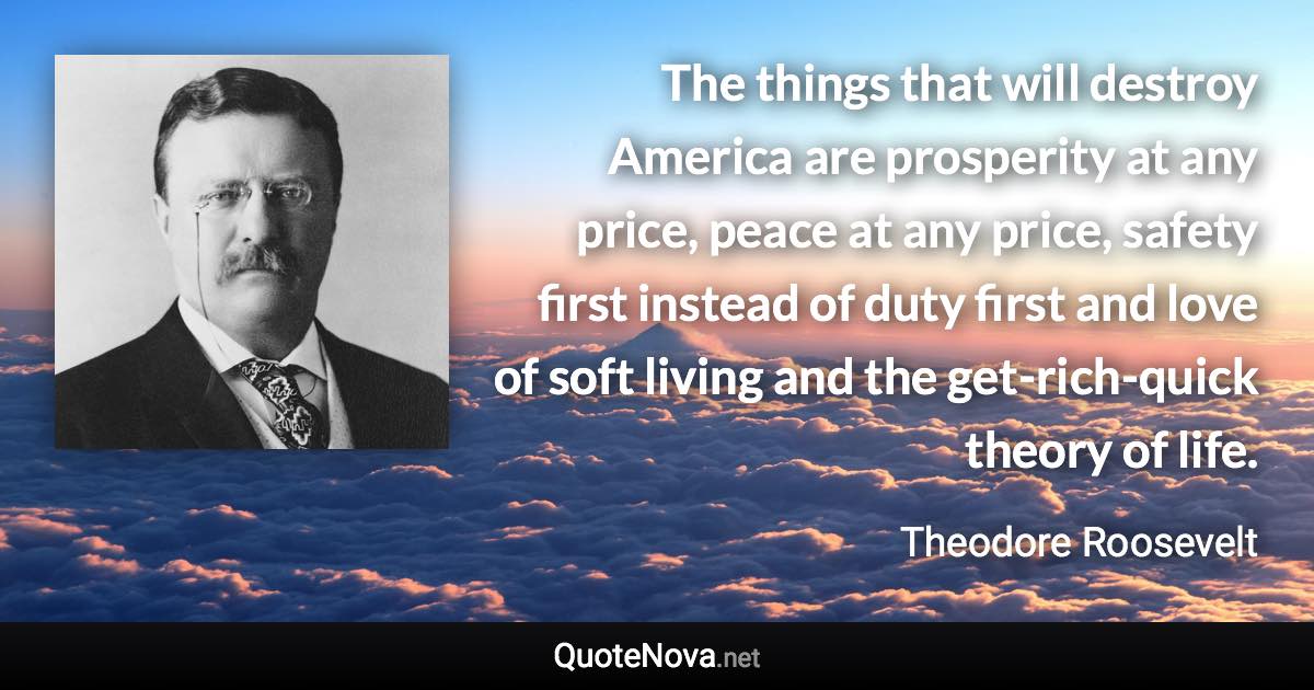 The things that will destroy America are prosperity at any price, peace at any price, safety first instead of duty first and love of soft living and the get-rich-quick theory of life. - Theodore Roosevelt quote