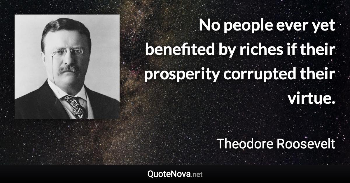 No people ever yet benefited by riches if their prosperity corrupted their virtue. - Theodore Roosevelt quote