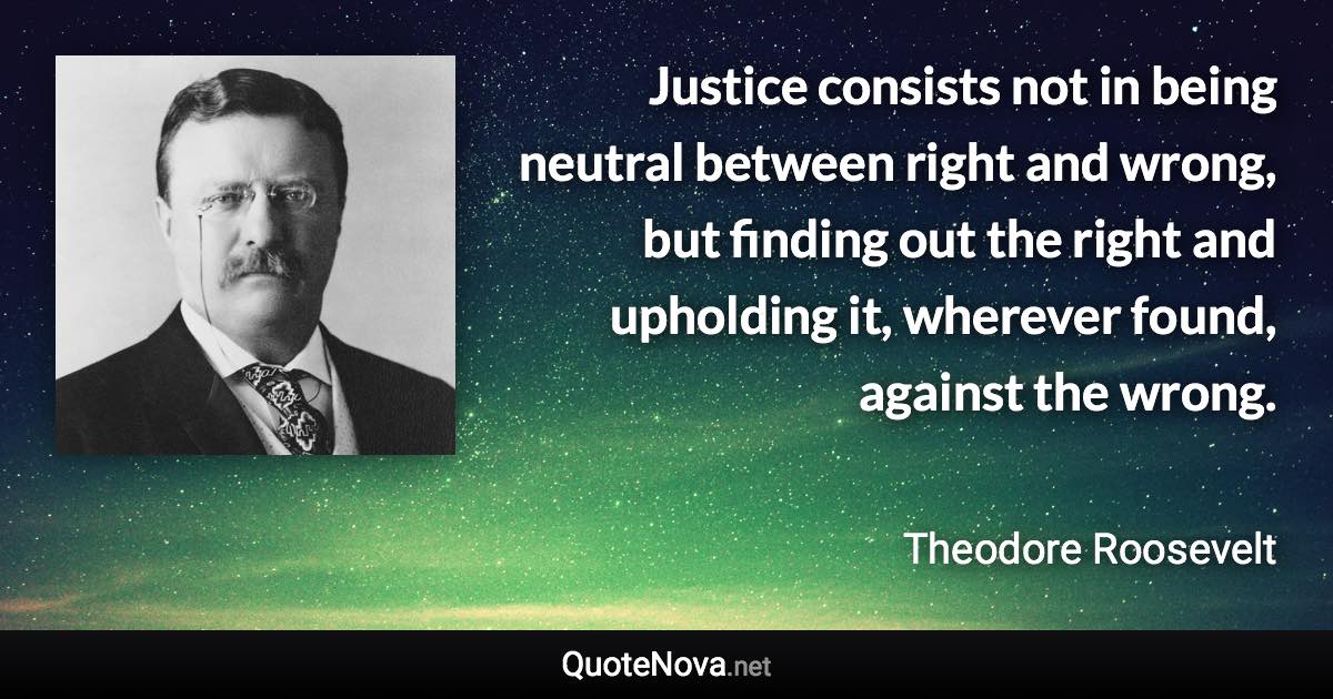 Justice consists not in being neutral between right and wrong, but finding out the right and upholding it, wherever found, against the wrong. - Theodore Roosevelt quote