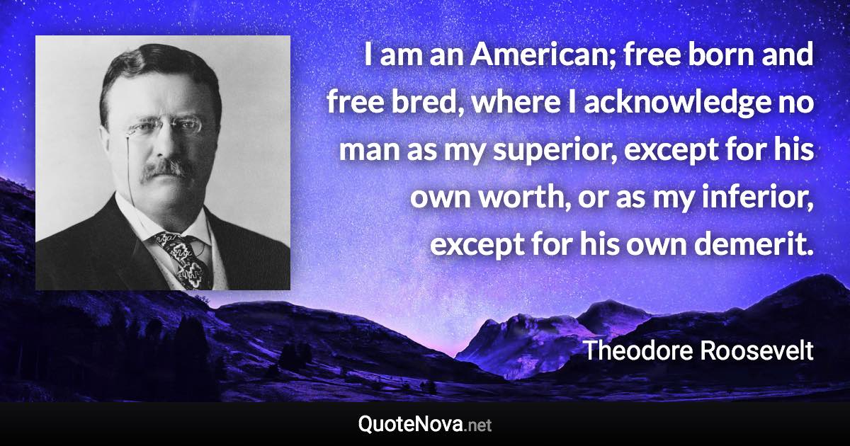 I am an American; free born and free bred, where I acknowledge no man as my superior, except for his own worth, or as my inferior, except for his own demerit. - Theodore Roosevelt quote