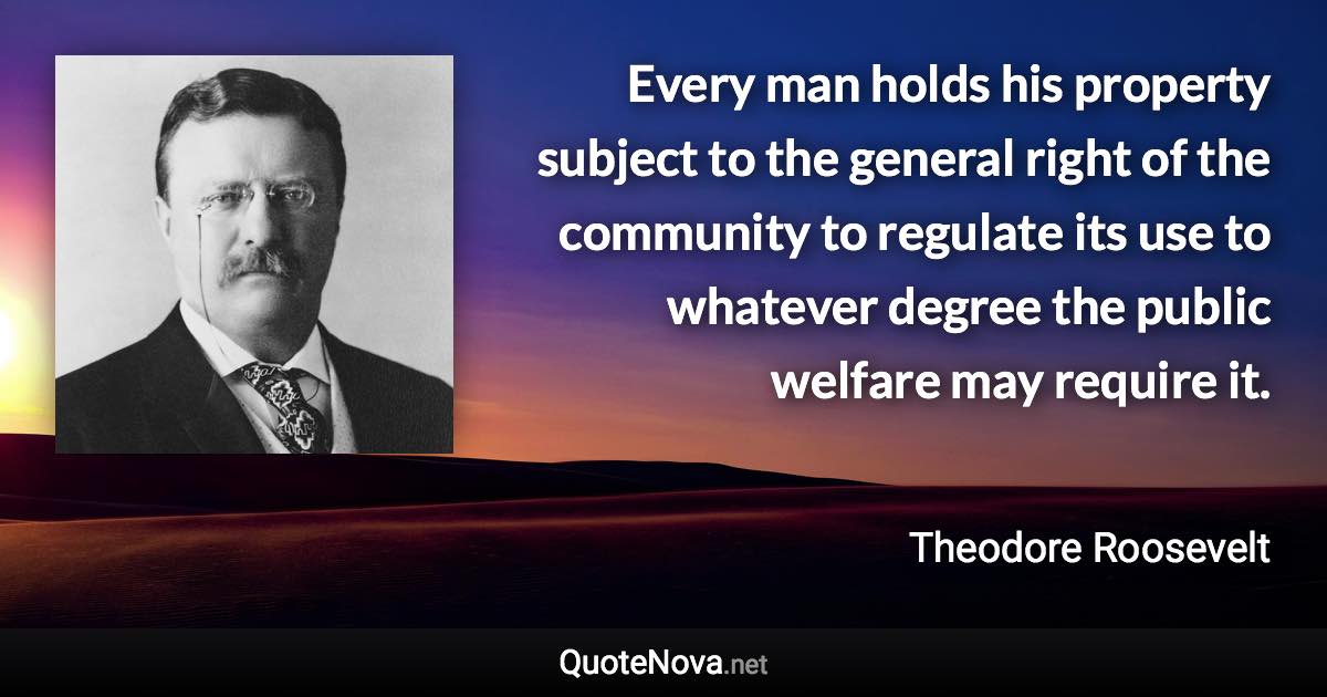 Every man holds his property subject to the general right of the community to regulate its use to whatever degree the public welfare may require it. - Theodore Roosevelt quote