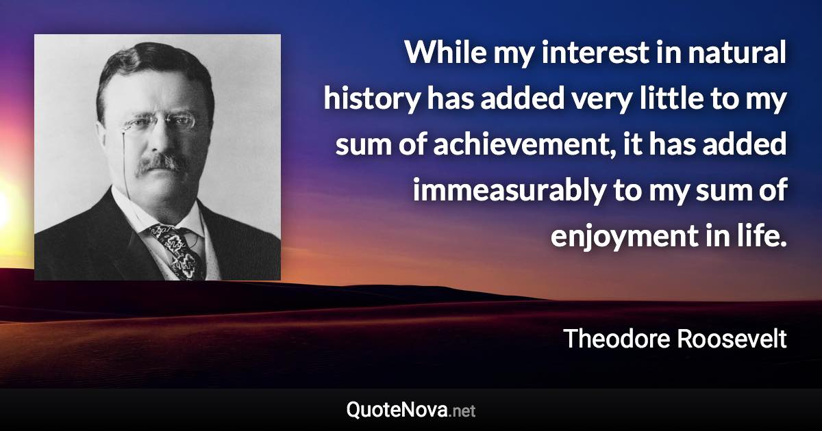 While my interest in natural history has added very little to my sum of achievement, it has added immeasurably to my sum of enjoyment in life. - Theodore Roosevelt quote