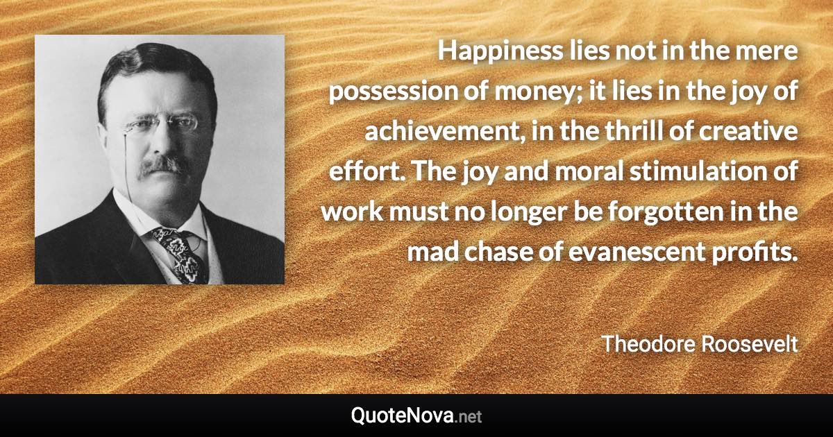 Happiness lies not in the mere possession of money; it lies in the joy of achievement, in the thrill of creative effort. The joy and moral stimulation of work must no longer be forgotten in the mad chase of evanescent profits. - Theodore Roosevelt quote