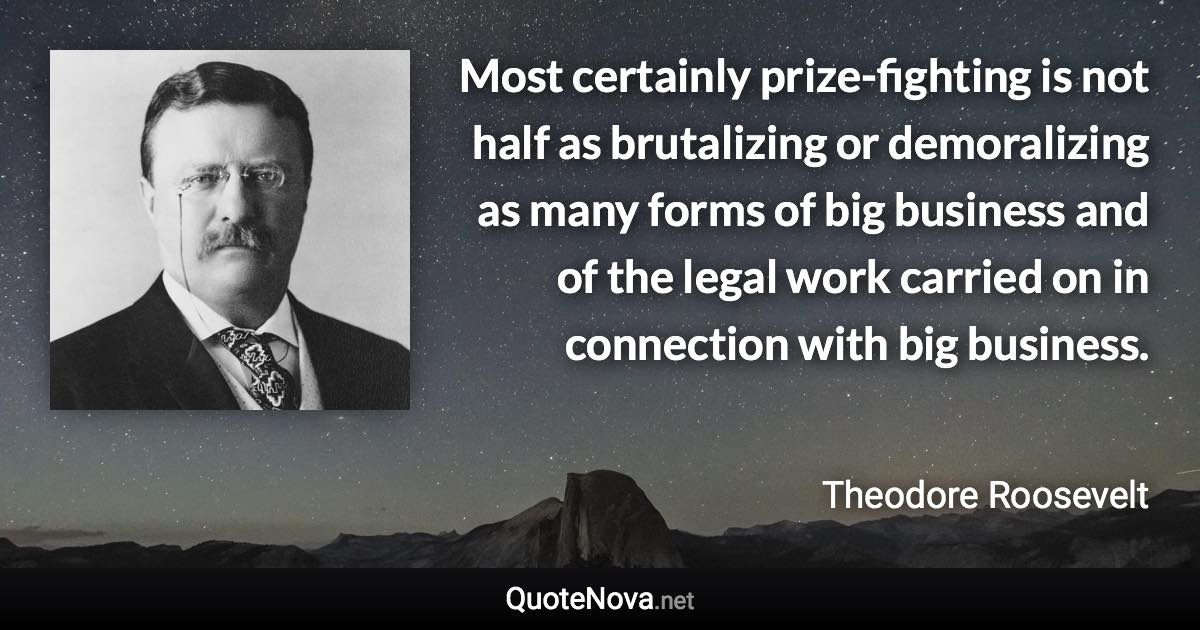 Most certainly prize-fighting is not half as brutalizing or demoralizing as many forms of big business and of the legal work carried on in connection with big business. - Theodore Roosevelt quote