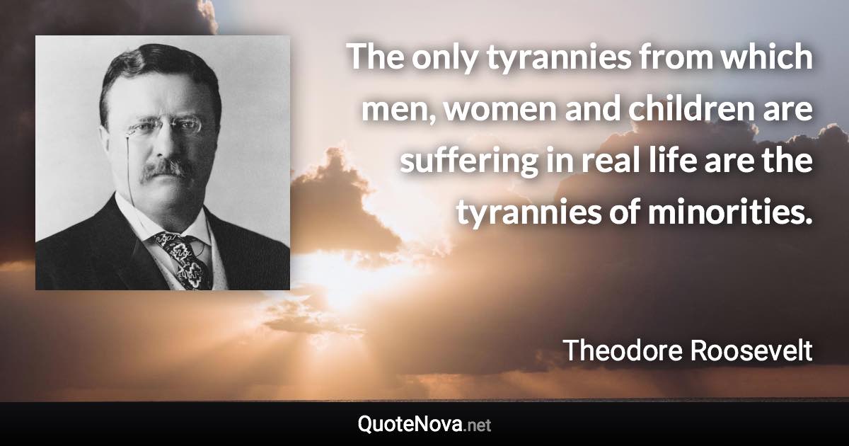 The only tyrannies from which men, women and children are suffering in real life are the tyrannies of minorities. - Theodore Roosevelt quote