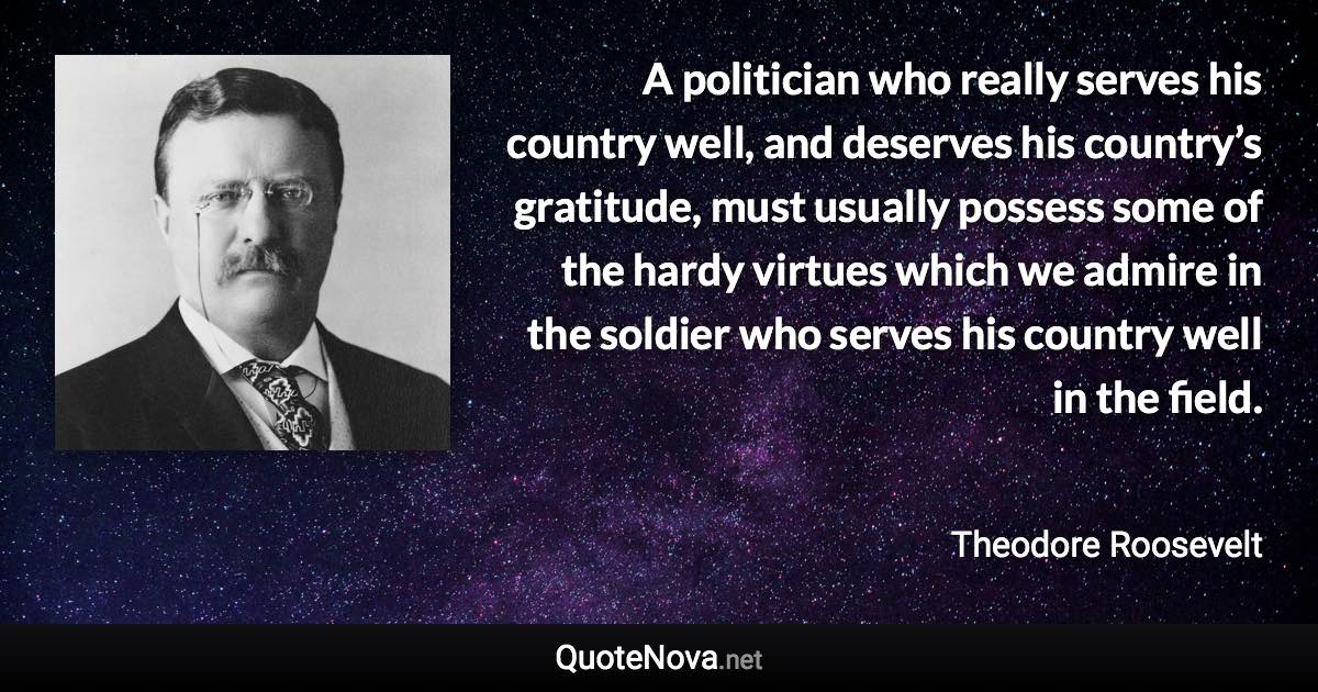 A politician who really serves his country well, and deserves his country’s gratitude, must usually possess some of the hardy virtues which we admire in the soldier who serves his country well in the field. - Theodore Roosevelt quote