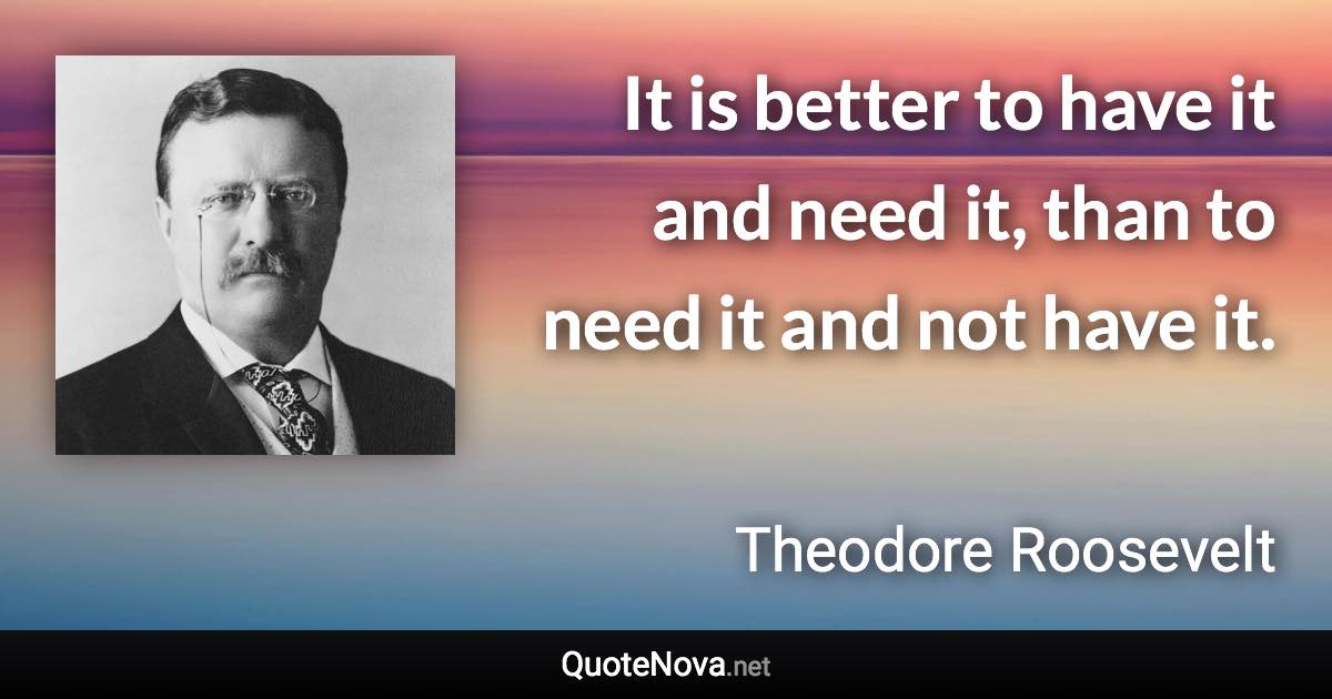 It is better to have it and need it, than to need it and not have it. - Theodore Roosevelt quote