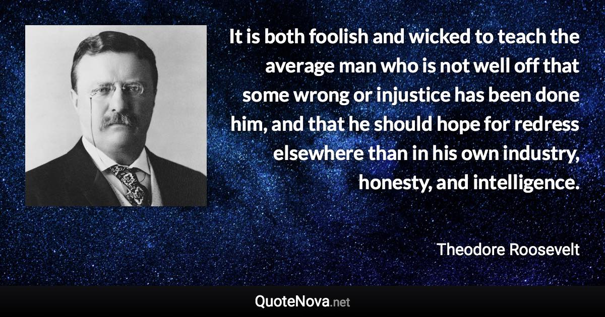 It is both foolish and wicked to teach the average man who is not well off that some wrong or injustice has been done him, and that he should hope for redress elsewhere than in his own industry, honesty, and intelligence. - Theodore Roosevelt quote