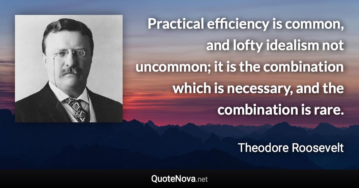 Practical efficiency is common, and lofty idealism not uncommon; it is the combination which is necessary, and the combination is rare. - Theodore Roosevelt quote