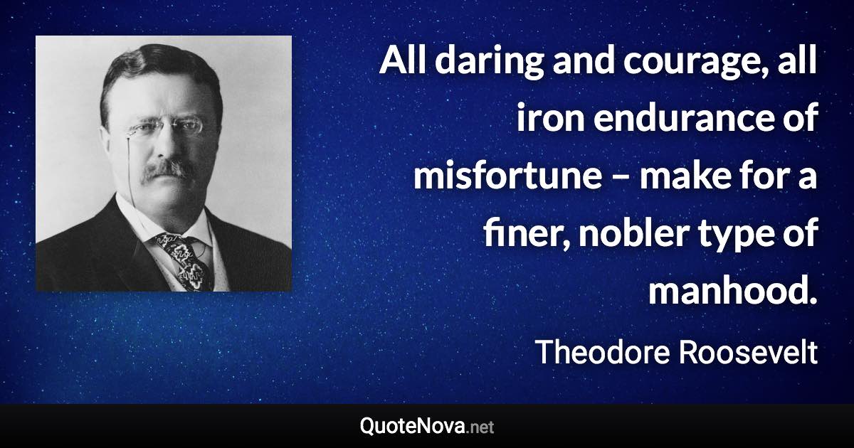 All daring and courage, all iron endurance of misfortune – make for a finer, nobler type of manhood. - Theodore Roosevelt quote