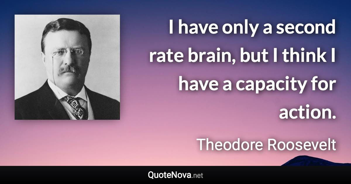 I have only a second rate brain, but I think I have a capacity for action. - Theodore Roosevelt quote