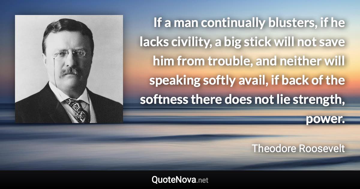 If a man continually blusters, if he lacks civility, a big stick will not save him from trouble, and neither will speaking softly avail, if back of the softness there does not lie strength, power. - Theodore Roosevelt quote