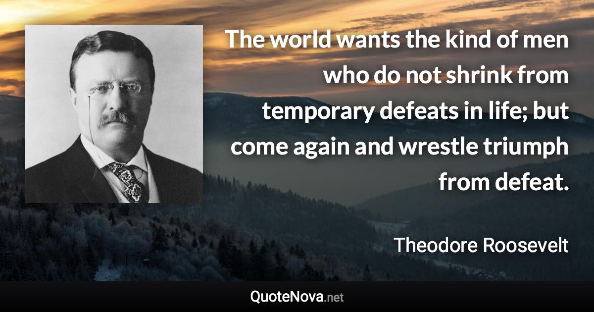 The world wants the kind of men who do not shrink from temporary defeats in life; but come again and wrestle triumph from defeat. - Theodore Roosevelt quote