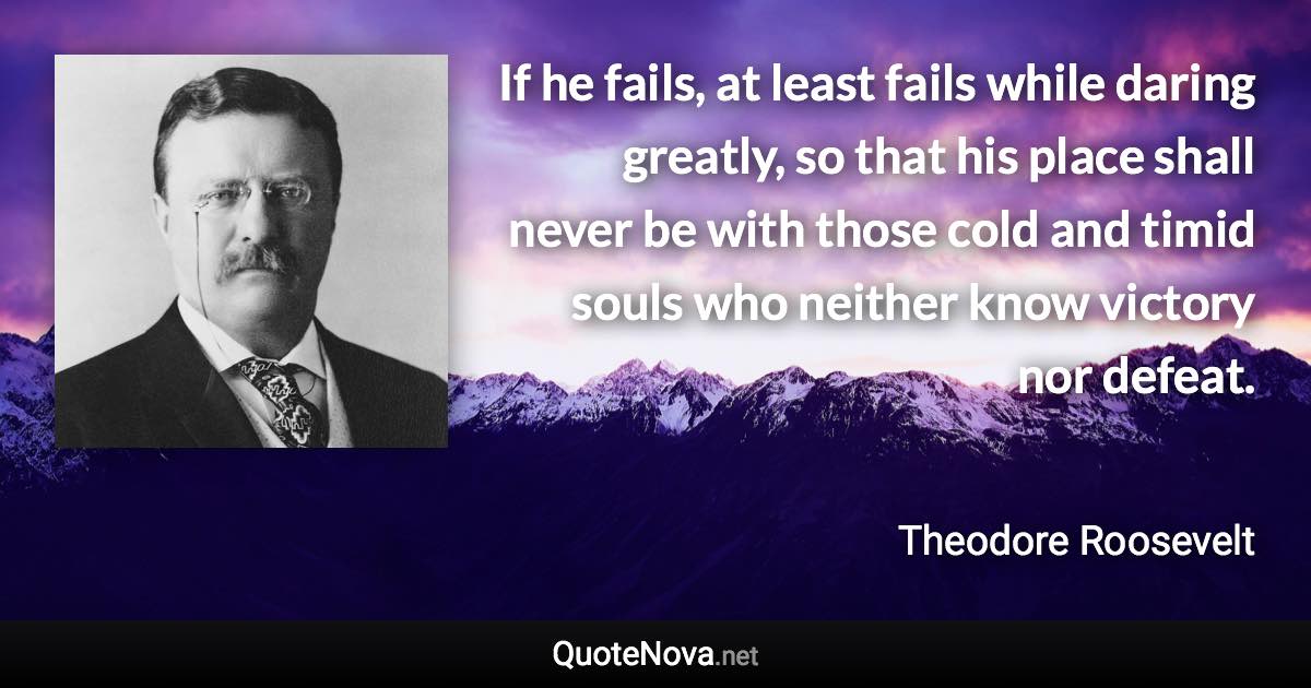 If he fails, at least fails while daring greatly, so that his place shall never be with those cold and timid souls who neither know victory nor defeat. - Theodore Roosevelt quote