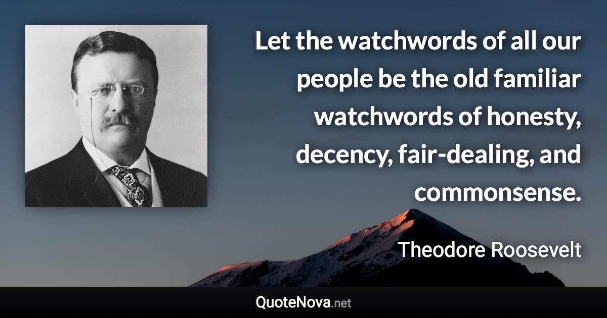 Let the watchwords of all our people be the old familiar watchwords of honesty, decency, fair-dealing, and commonsense. - Theodore Roosevelt quote