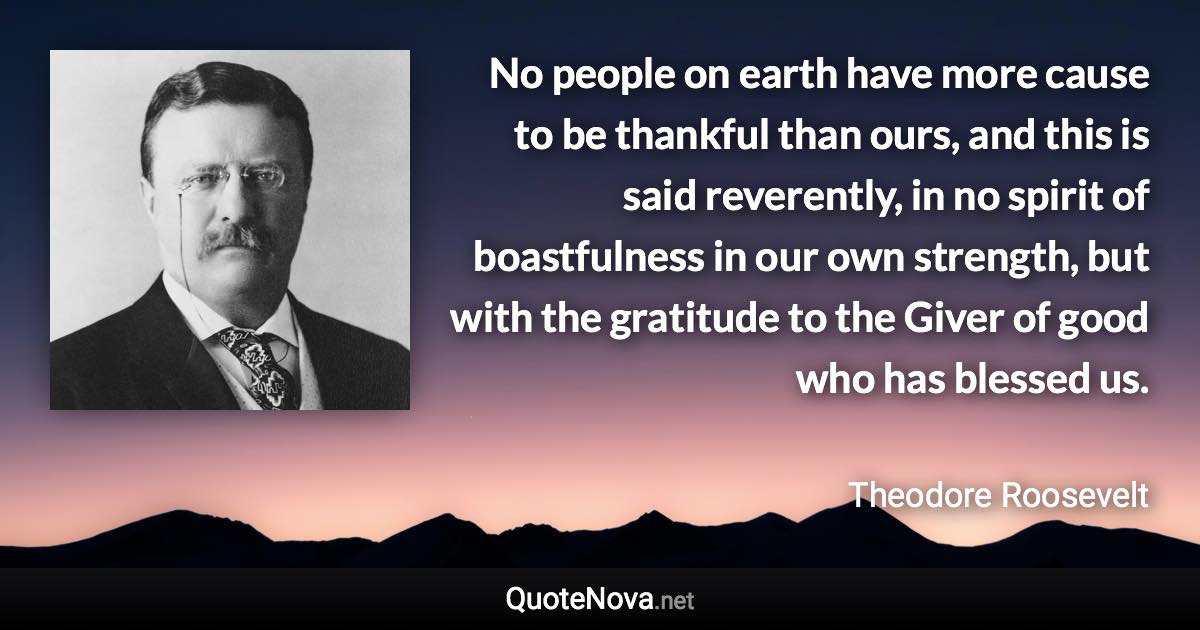 No people on earth have more cause to be thankful than ours, and this is said reverently, in no spirit of boastfulness in our own strength, but with the gratitude to the Giver of good who has blessed us. - Theodore Roosevelt quote