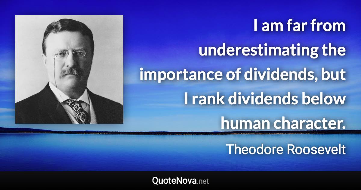 I am far from underestimating the importance of dividends, but I rank dividends below human character. - Theodore Roosevelt quote