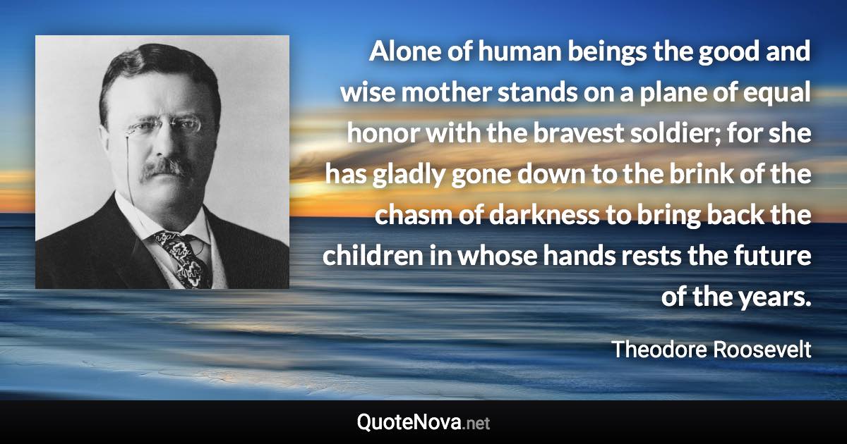 Alone of human beings the good and wise mother stands on a plane of equal honor with the bravest soldier; for she has gladly gone down to the brink of the chasm of darkness to bring back the children in whose hands rests the future of the years. - Theodore Roosevelt quote