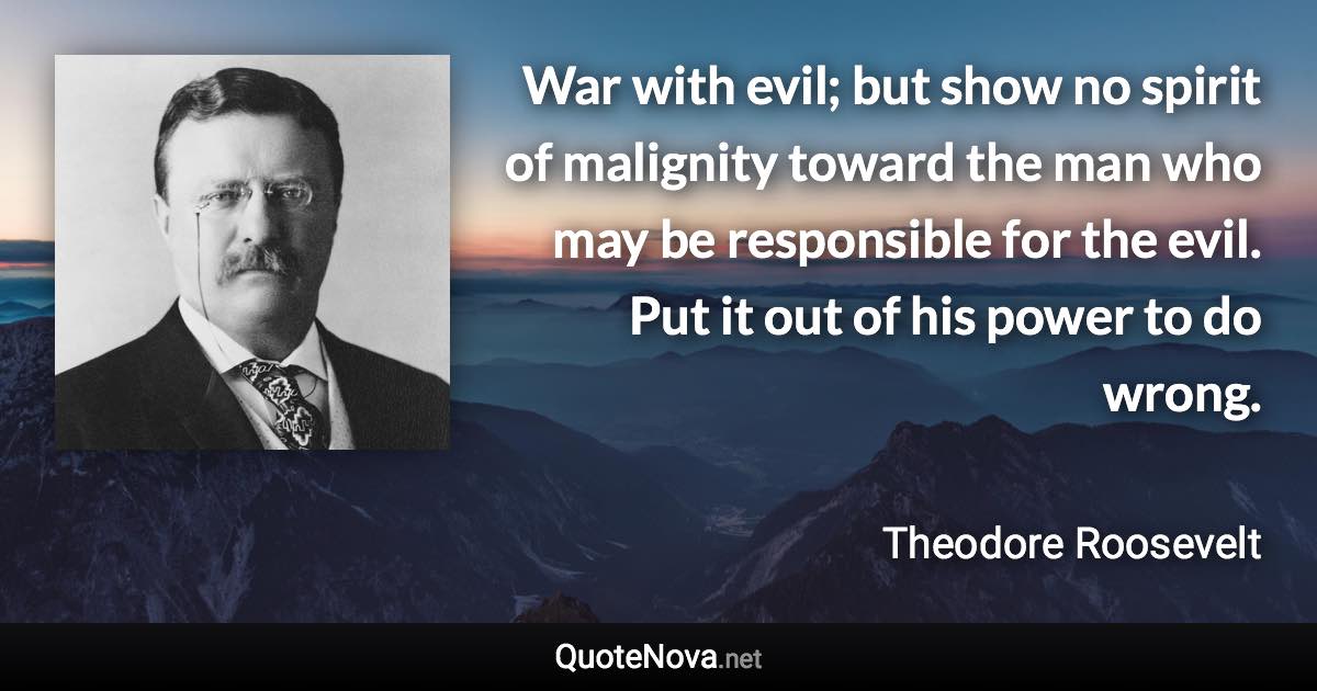 War with evil; but show no spirit of malignity toward the man who may be responsible for the evil. Put it out of his power to do wrong. - Theodore Roosevelt quote