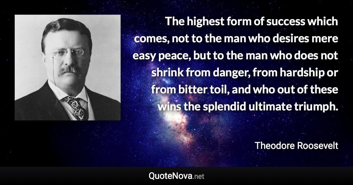 The highest form of success which comes, not to the man who desires mere easy peace, but to the man who does not shrink from danger, from hardship or from bitter toil, and who out of these wins the splendid ultimate triumph. - Theodore Roosevelt quote