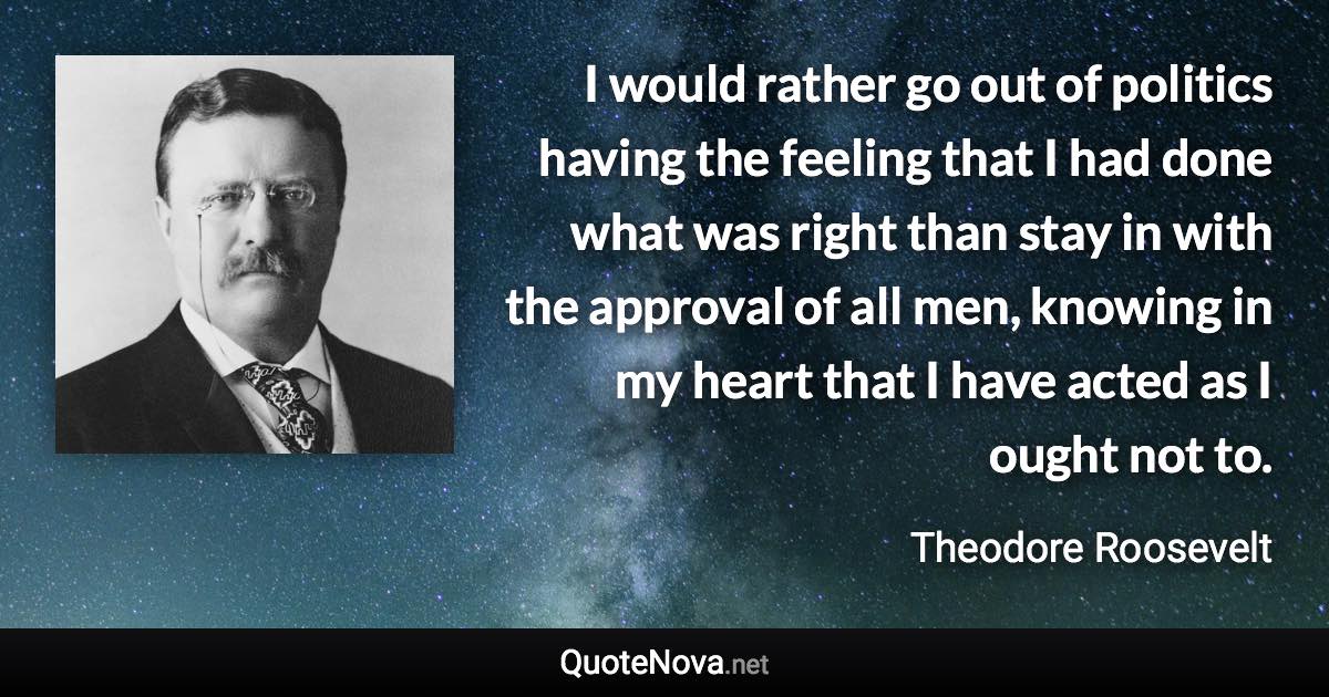 I would rather go out of politics having the feeling that I had done what was right than stay in with the approval of all men, knowing in my heart that I have acted as I ought not to. - Theodore Roosevelt quote