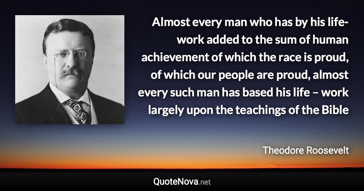 Almost every man who has by his life-work added to the sum of human achievement of which the race is proud, of which our people are proud, almost every such man has based his life – work largely upon the teachings of the Bible - Theodore Roosevelt quote