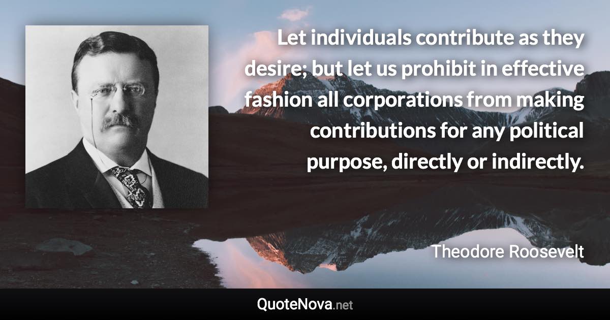 Let individuals contribute as they desire; but let us prohibit in effective fashion all corporations from making contributions for any political purpose, directly or indirectly. - Theodore Roosevelt quote