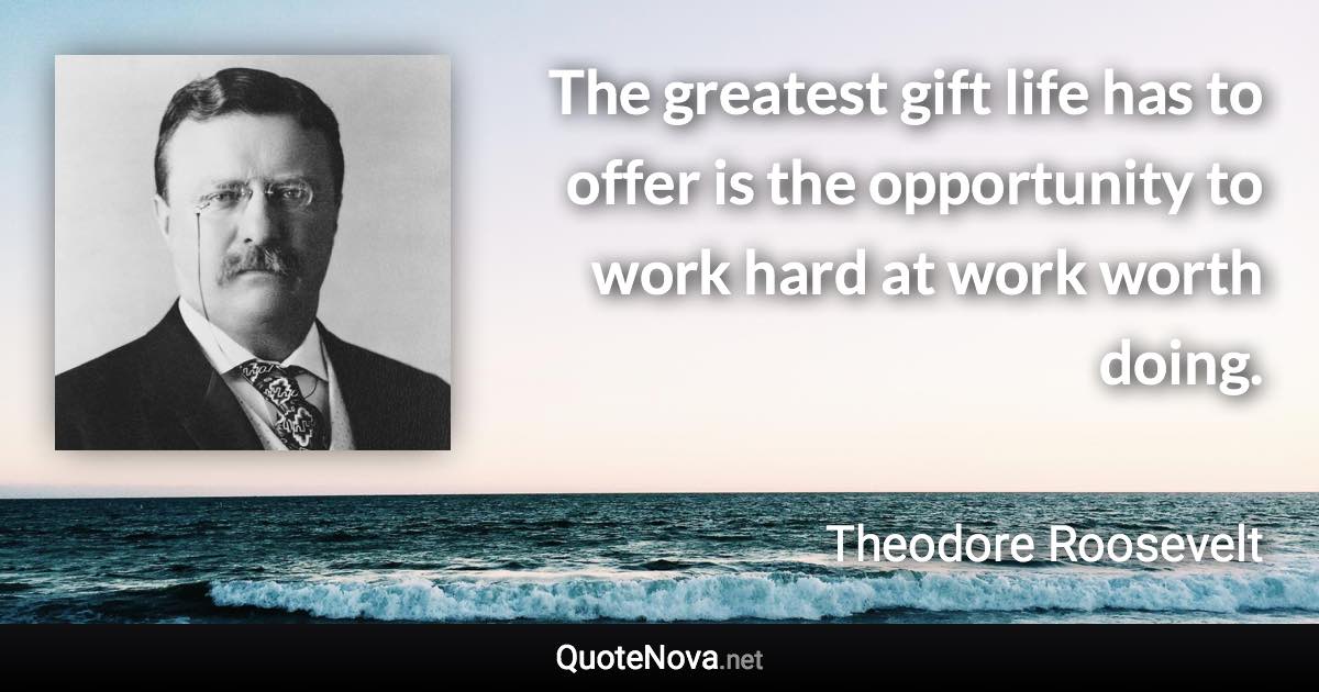 The greatest gift life has to offer is the opportunity to work hard at work worth doing. - Theodore Roosevelt quote
