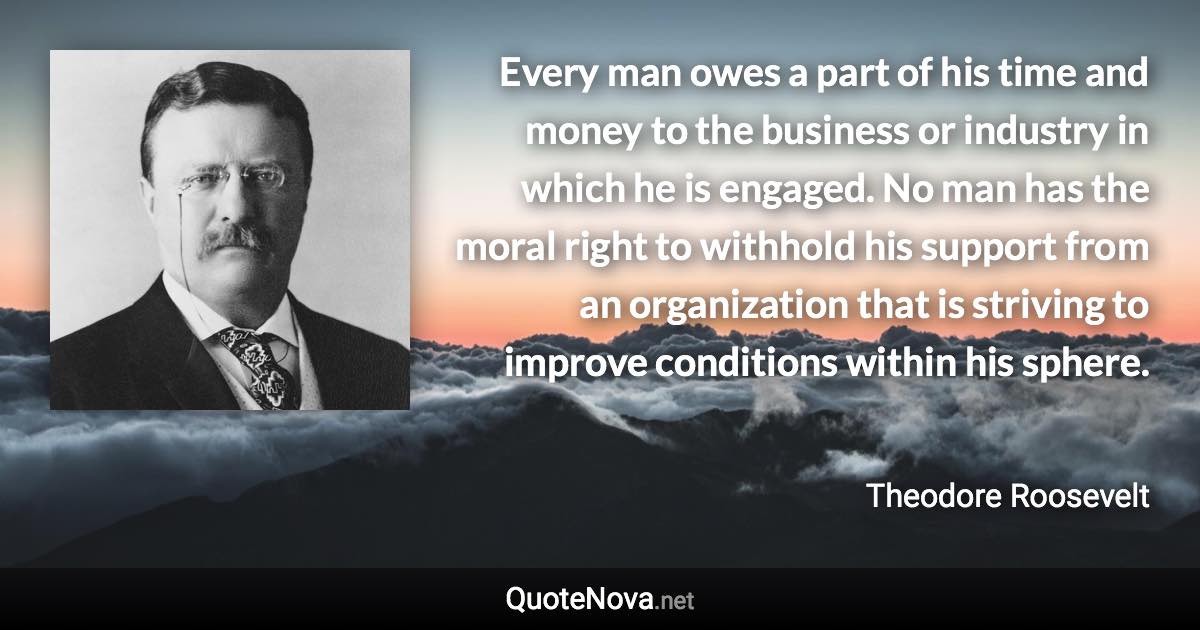 Every man owes a part of his time and money to the business or industry in which he is engaged. No man has the moral right to withhold his support from an organization that is striving to improve conditions within his sphere. - Theodore Roosevelt quote