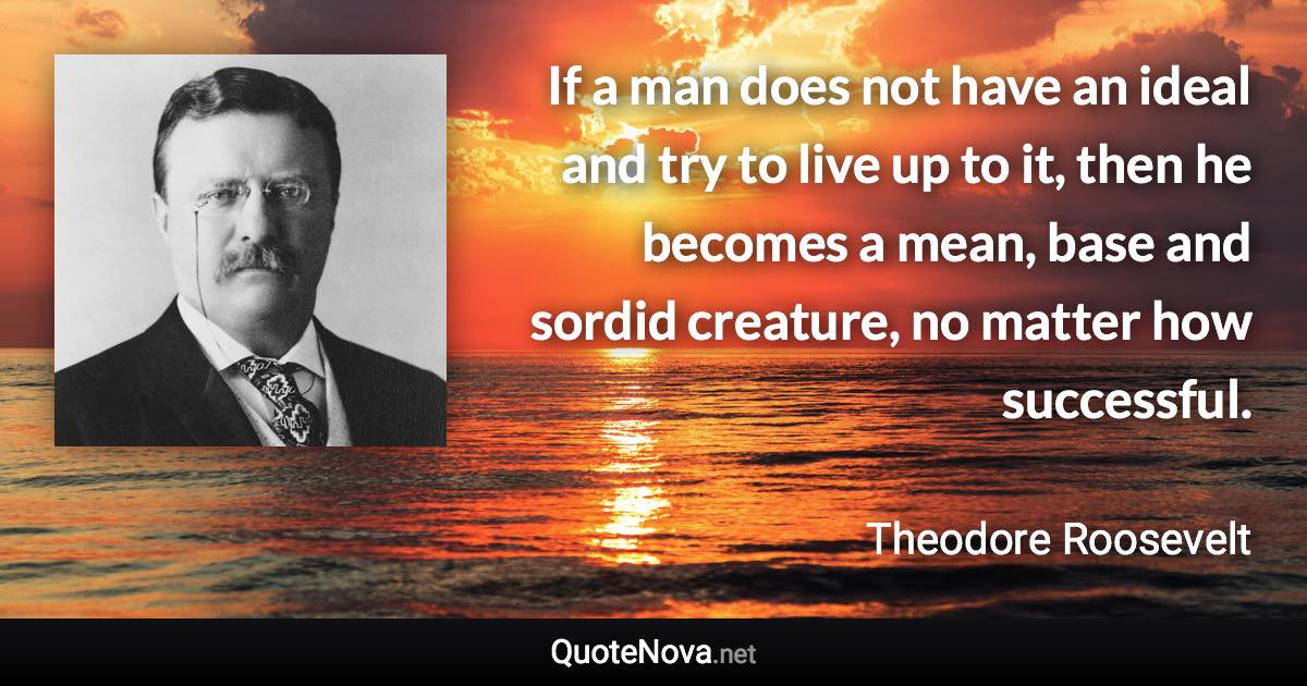 If a man does not have an ideal and try to live up to it, then he becomes a mean, base and sordid creature, no matter how successful. - Theodore Roosevelt quote