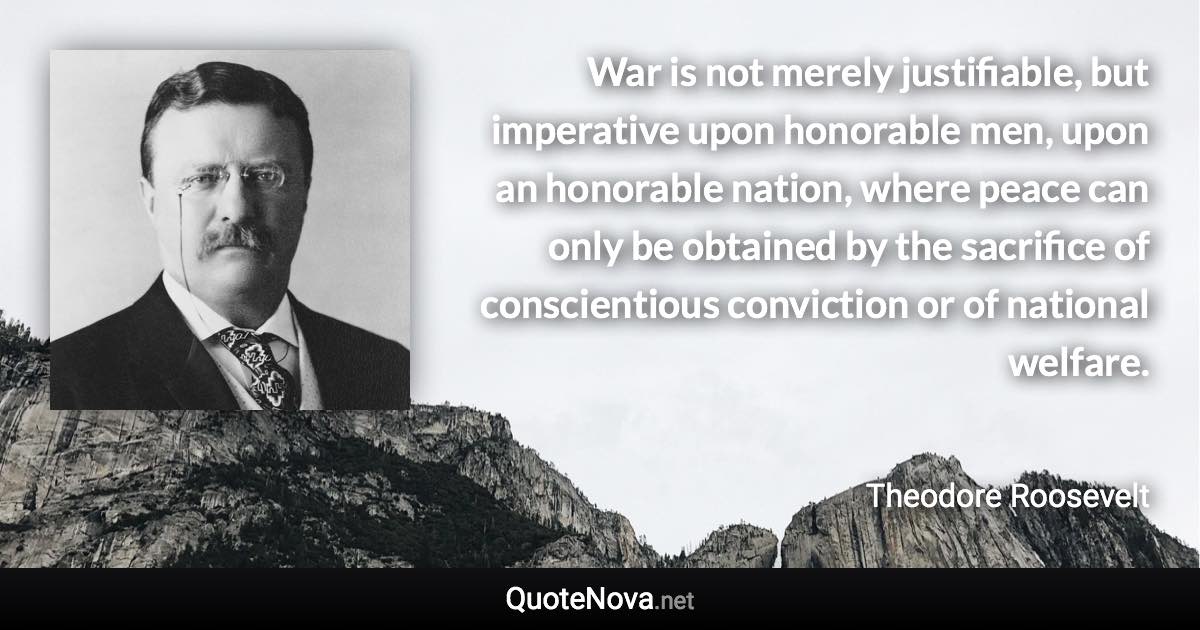 War is not merely justifiable, but imperative upon honorable men, upon an honorable nation, where peace can only be obtained by the sacrifice of conscientious conviction or of national welfare. - Theodore Roosevelt quote