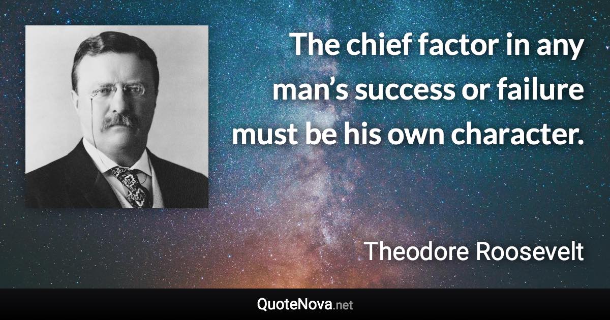 The chief factor in any man’s success or failure must be his own character. - Theodore Roosevelt quote