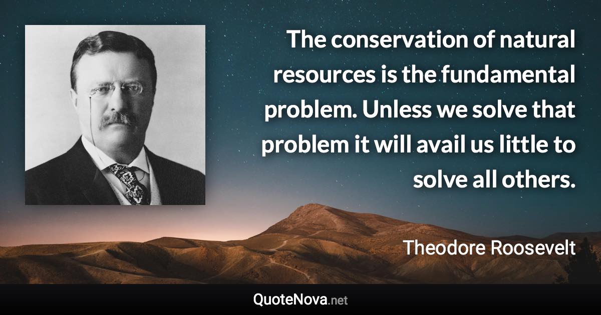 The conservation of natural resources is the fundamental problem. Unless we solve that problem it will avail us little to solve all others. - Theodore Roosevelt quote