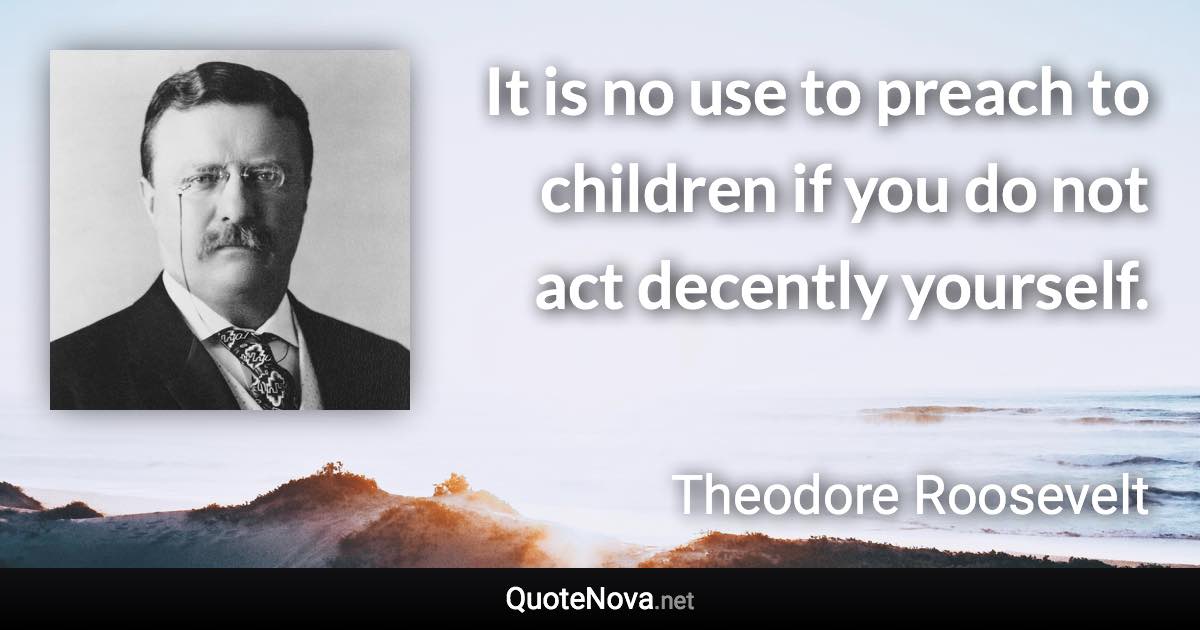 It is no use to preach to children if you do not act decently yourself. - Theodore Roosevelt quote