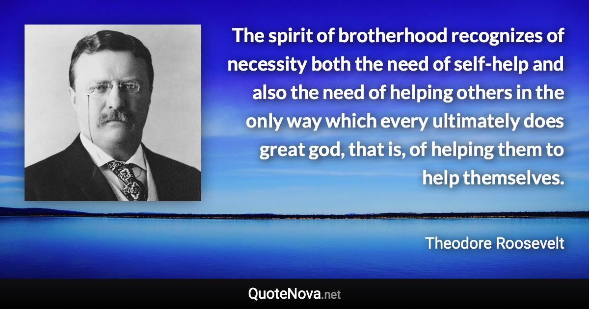 The spirit of brotherhood recognizes of necessity both the need of self-help and also the need of helping others in the only way which every ultimately does great god, that is, of helping them to help themselves. - Theodore Roosevelt quote