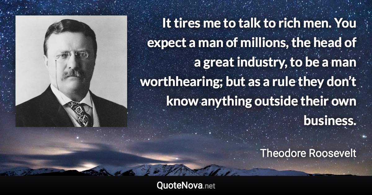 It tires me to talk to rich men. You expect a man of millions, the head of a great industry, to be a man worthhearing; but as a rule they don’t know anything outside their own business. - Theodore Roosevelt quote