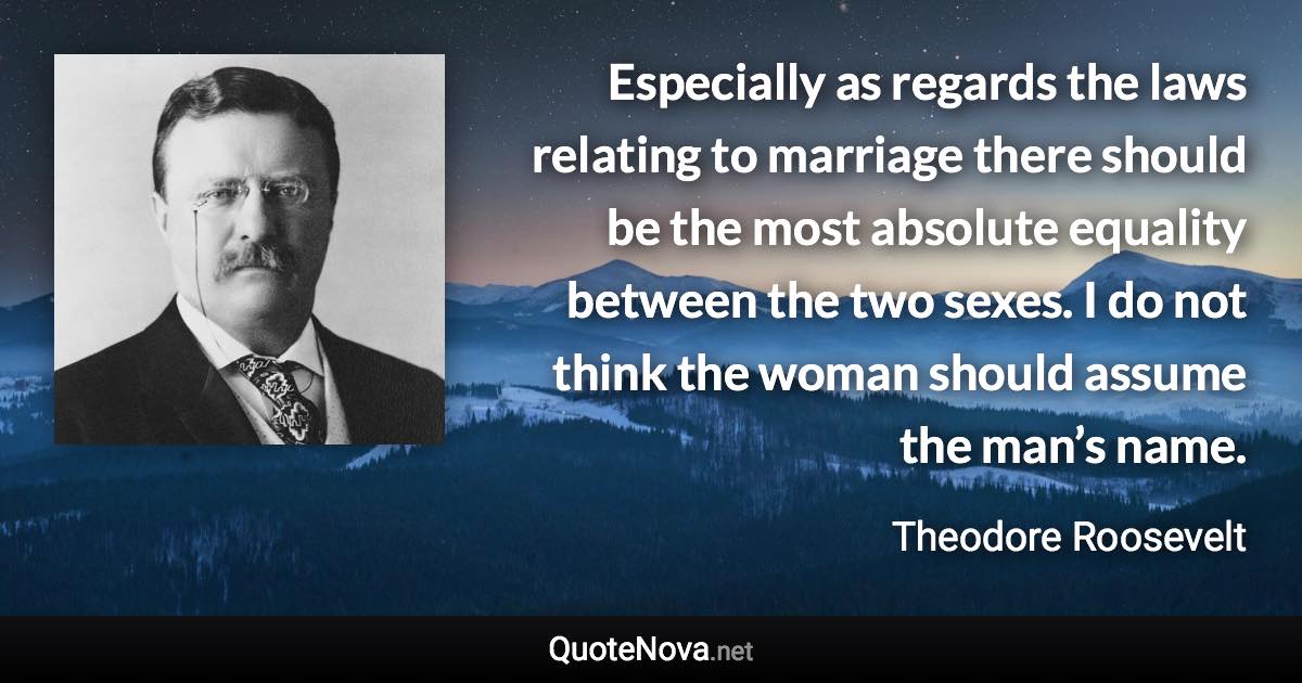 Especially as regards the laws relating to marriage there should be the most absolute equality between the two sexes. I do not think the woman should assume the man’s name. - Theodore Roosevelt quote